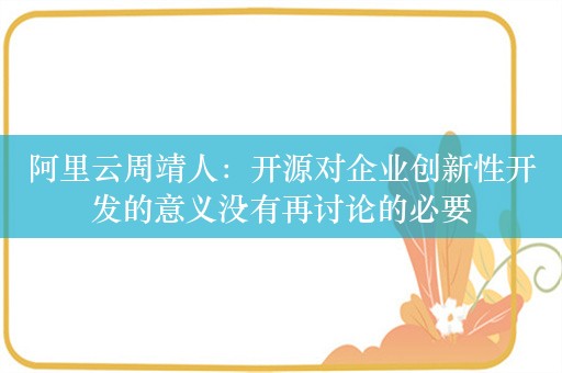 阿里云周靖人：开源对企业创新性开发的意义没有再讨论的必要