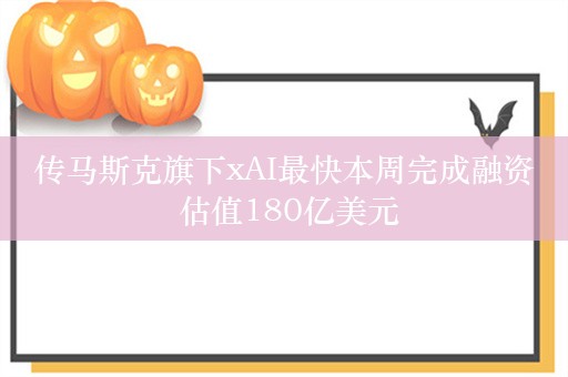 传马斯克旗下xAI最快本周完成融资 估值180亿美元