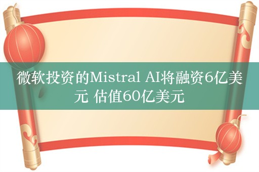 微软投资的Mistral AI将融资6亿美元 估值60亿美元