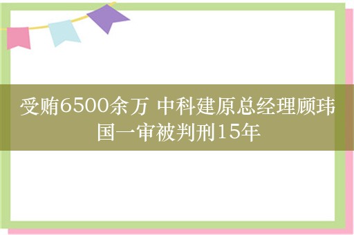 受贿6500余万 中科建原总经理顾玮国一审被判刑15年