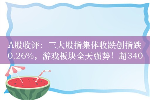 A股收评：三大股指集体收跌创指跌0.26%，游戏板块全天强势！超3400股上涨，成交8246亿；机构解读