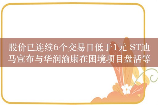 股价已连续6个交易日低于1元 ST迪马宣布与华润渝康在困境项目盘活等方面开展合作