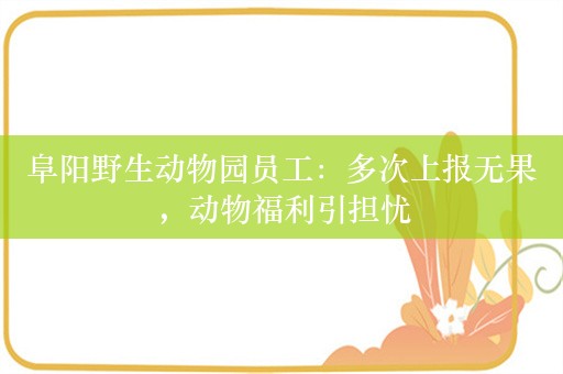 阜阳野生动物园员工：多次上报无果，动物福利引担忧