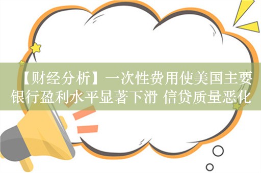 【财经分析】一次性费用使美国主要银行盈利水平显著下滑 信贷质量恶化引关注