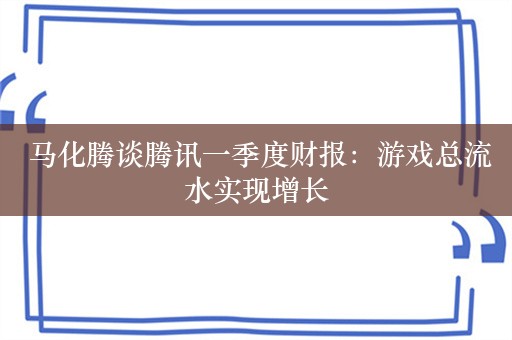  马化腾谈腾讯一季度财报：游戏总流水实现增长