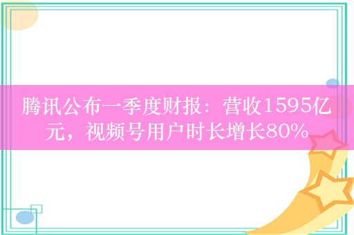 腾讯公布一季度财报：营收1595亿元，视频号用户时长增长80%