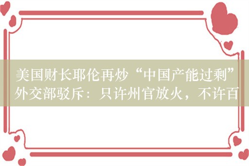 美国财长耶伦再炒“中国产能过剩” 外交部驳斥：只许州官放火，不许百姓点灯