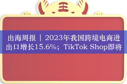 出海周报 | 2023年我国跨境电商进出口增长15.6%；TikTok Shop即将登陆拉美……