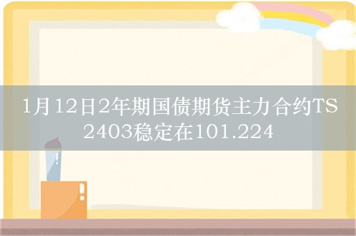 1月12日2年期国债期货主力合约TS2403稳定在101.224