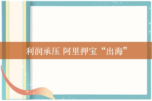 利润承压 阿里押宝“出海”