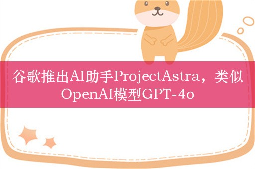 谷歌推出AI助手ProjectAstra，类似OpenAI模型GPT-4o