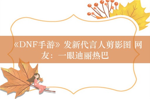  《DNF手游》发新代言人剪影图 网友：一眼迪丽热巴