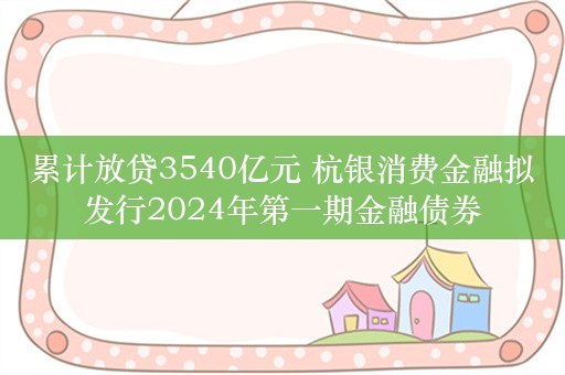 累计放贷3540亿元 杭银消费金融拟发行2024年第一期金融债券