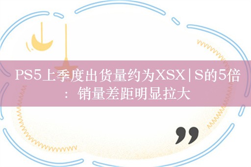  PS5上季度出货量约为XSX|S的5倍：销量差距明显拉大