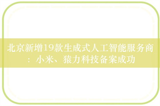 北京新增19款生成式人工智能服务商：小米、猿力科技备案成功