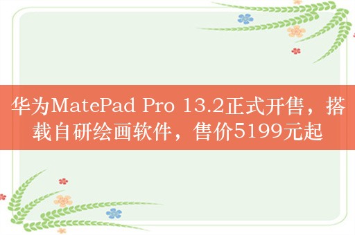 华为MatePad Pro 13.2正式开售，搭载自研绘画软件，售价5199元起