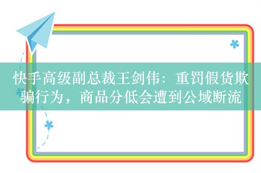 快手高级副总裁王剑伟：重罚假货欺骗行为，商品分低会遭到公域断流