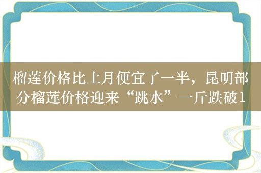 榴莲价格比上月便宜了一半，昆明部分榴莲价格迎来“跳水”一斤跌破10元