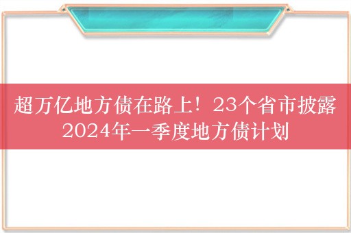 超万亿地方债在路上！23个省市披露2024年一季度地方债计划