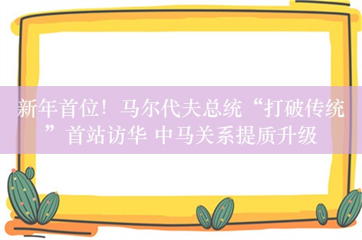 新年首位！马尔代夫总统“打破传统”首站访华 中马关系提质升级