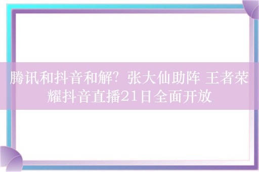 腾讯和抖音和解？张大仙助阵 王者荣耀抖音直播21日全面开放