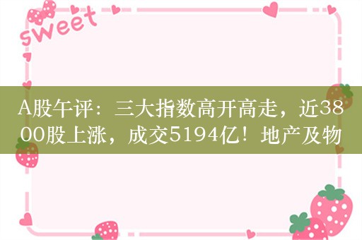 A股午评：三大指数高开高走，近3800股上涨，成交5194亿！地产及物管股延续强势，家电股走低，中药等板块跌幅居前