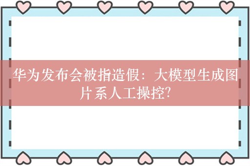 华为发布会被指造假：大模型生成图片系人工操控？