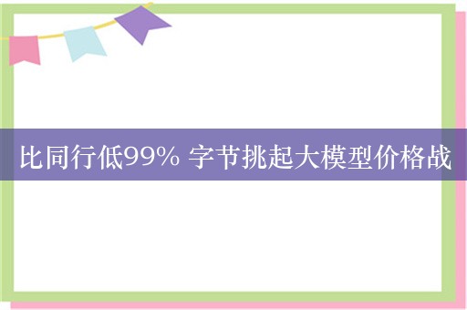 比同行低99% 字节挑起大模型价格战