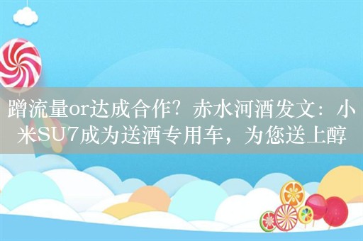 蹭流量or达成合作？赤水河酒发文：小米SU7成为送酒专用车，为您送上醇正酱香！工作人员：以官方公告为准