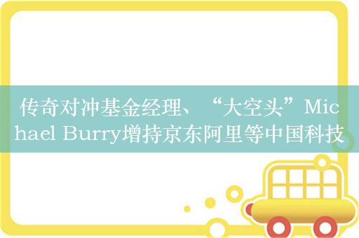 传奇对冲基金经理、“大空头”Michael Burry增持京东阿里等中国科技股