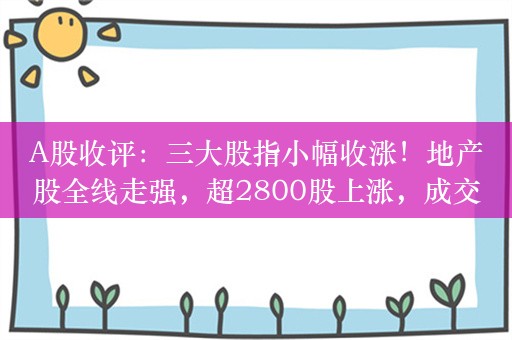 A股收评：三大股指小幅收涨！地产股全线走强，超2800股上涨，成交8478亿；机构解读这一轮牛市新核心资产