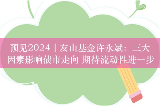 预见2024丨友山基金许永斌：三大因素影响债市走向 期待流动性进一步释放