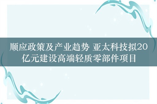 顺应政策及产业趋势 亚太科技拟20亿元建设高端轻质零部件项目