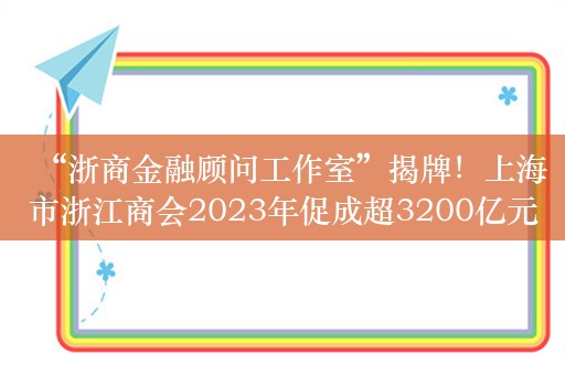 “浙商金融顾问工作室”揭牌！上海市浙江商会2023年促成超3200亿元金融支持实体落地