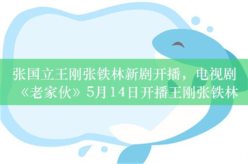 张国立王刚张铁林新剧开播，电视剧《老家伙》5月14日开播王刚张铁林“铁三角”续写人生下半场精彩