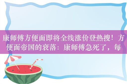 康师傅方便面即将全线涨价登热搜！方便面帝国的衰落：康师傅急死了，每桶多赚4毛，挽救“疲软”毛利率？