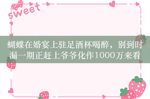 蝴蝶在婚宴上驻足酒杯喝醉，别到时漏一期正赶上爷爷化作1000万来看你是啊