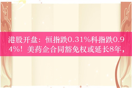 港股开盘：恒指跌0.31%科指跌0.94%！美药企合同豁免权或延长8年，药明康德高开15%，小鹏跌超4%