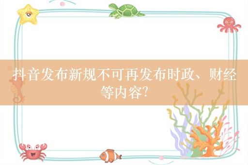 抖音发布新规不可再发布时政、财经等内容？