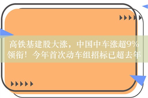 高铁基建股大涨，中国中车涨超9%领衔！今年首次动车组招标已超去年全年