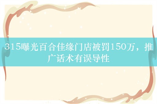 315曝光百合佳缘门店被罚150万，推广话术有误导性