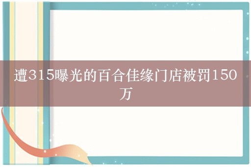 遭315曝光的百合佳缘门店被罚150万