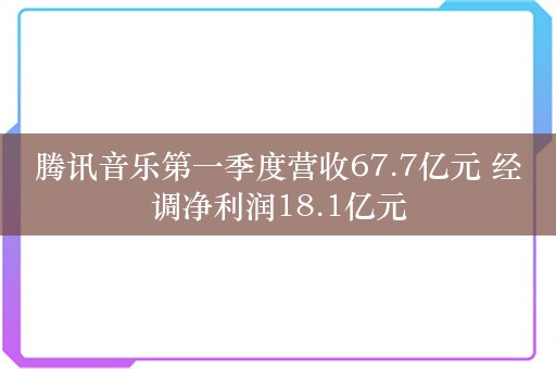 腾讯音乐第一季度营收67.7亿元 经调净利润18.1亿元