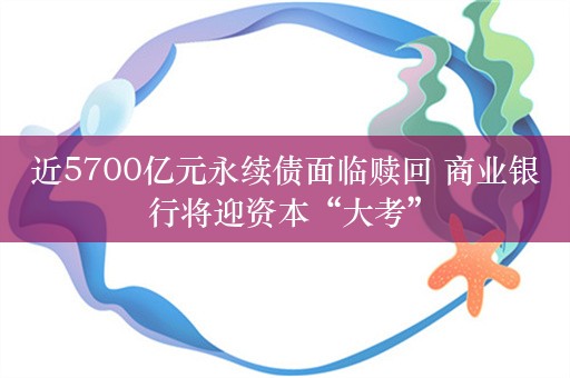 近5700亿元永续债面临赎回 商业银行将迎资本“大考”