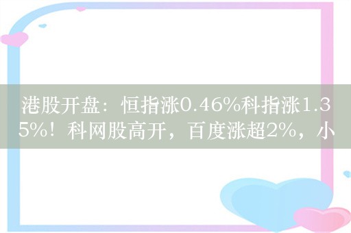 港股开盘：恒指涨0.46%科指涨1.35%！科网股高开，百度涨超2%，小鹏涨超4%，内房股多数上涨