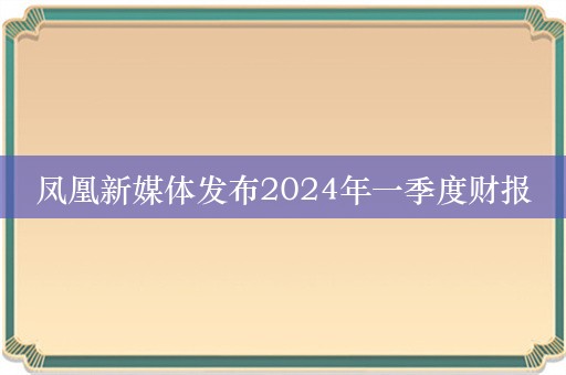 凤凰新媒体发布2024年一季度财报