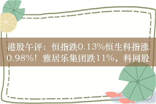 港股午评：恒指跌0.13%恒生科指涨0.98%！雅居乐集团跌11%，科网股拉升，哔哩哔哩涨6%，小米涨3%