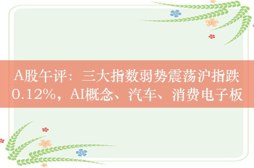 A股午评：三大指数弱势震荡沪指跌0.12%，AI概念、汽车、消费电子板块涨幅居前！超3700股上涨，成交5270亿