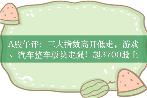 A股午评：三大指数高开低走，游戏、汽车整车板块走强！超3700股上涨，半日成交5270亿，机构解读