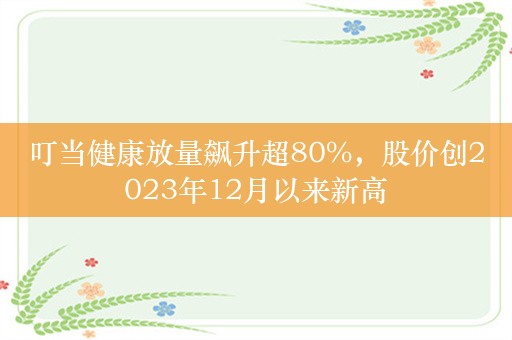 叮当健康放量飙升超80%，股价创2023年12月以来新高